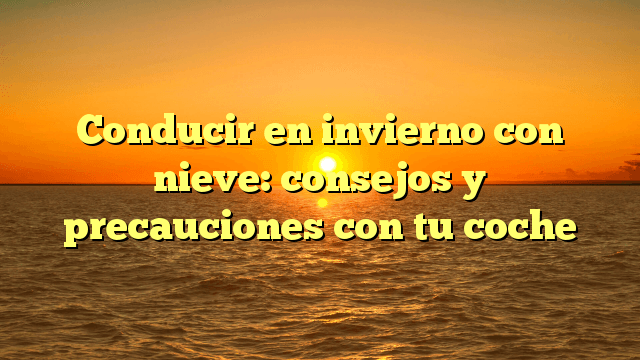 Conducir en invierno con nieve: consejos y precauciones con tu coche